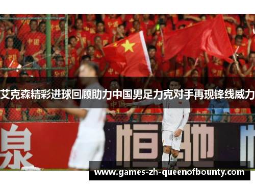 艾克森精彩进球回顾助力中国男足力克对手再现锋线威力