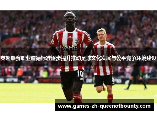 英超联赛职业道德标准逐步提升推动足球文化发展与公平竞争环境建设