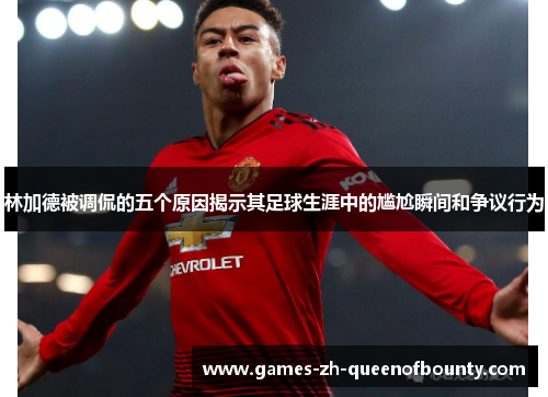 林加德被调侃的五个原因揭示其足球生涯中的尴尬瞬间和争议行为