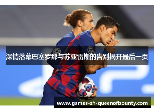 深情落幕巴塞罗那与苏亚雷斯的告别揭开最后一页