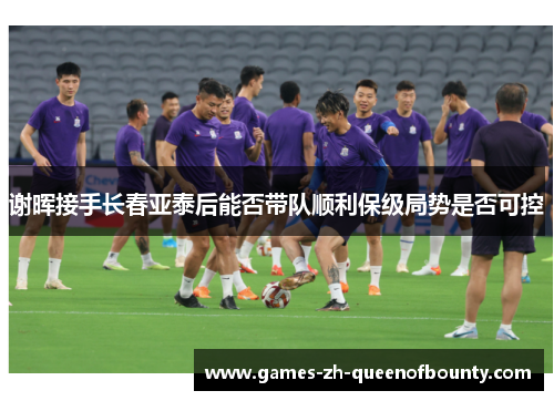 谢晖接手长春亚泰后能否带队顺利保级局势是否可控 谢晖接手长春亚泰后能否带队顺利保级局势是否可控