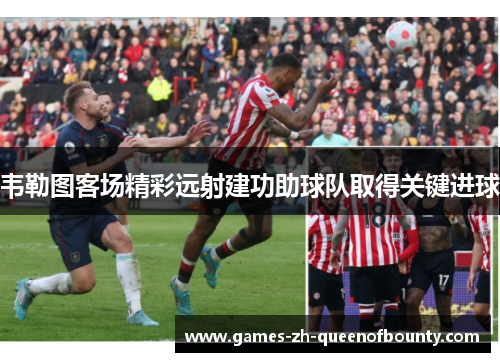 韦勒图客场精彩远射建功助球队取得关键进球