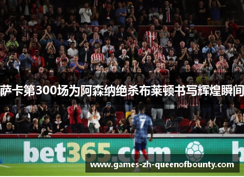 萨卡第300场为阿森纳绝杀布莱顿书写辉煌瞬间 萨卡第300场为阿森纳绝杀布莱顿书写辉煌瞬间